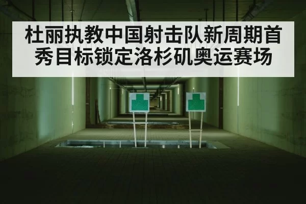 杜丽执教中国射击队新周期首秀目标锁定洛杉矶奥运赛场