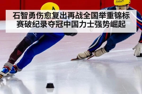 石智勇伤愈复出再战全国举重锦标赛破纪录夺冠中国力士强势崛起